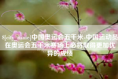 四平中国奥运会五千米-中国运动员在奥运会五千米赛场上必将取得更加优异的成绩