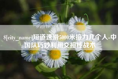 四平短道速滑5000米接力几个人-中国队巧妙利用交接棒战术