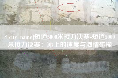 四平短道5000米接力决赛-短道5000米接力决赛：冰上的速度与激情碰撞