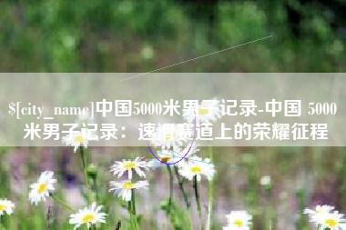四平中国5000米男子记录-中国 5000 米男子记录：速滑赛道上的荣耀征程