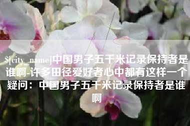 四平中国男子五千米记录保持者是谁啊-许多田径爱好者心中都有这样一个疑问：中国男子五千米记录保持者是谁啊
