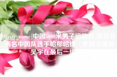 四平中国5000米男子运动员-而另外两名中国队选手哈那哈提·木哈买提和吴宇在最后一组出场